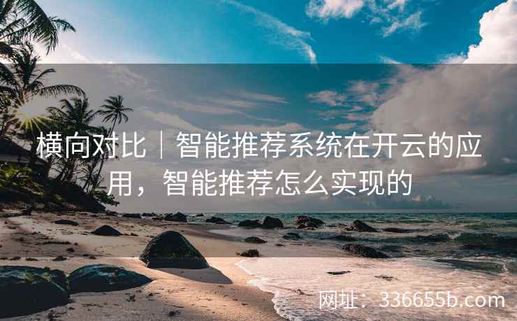 横向对比|智能推荐系统在开云的应用,智能推荐怎么实现的