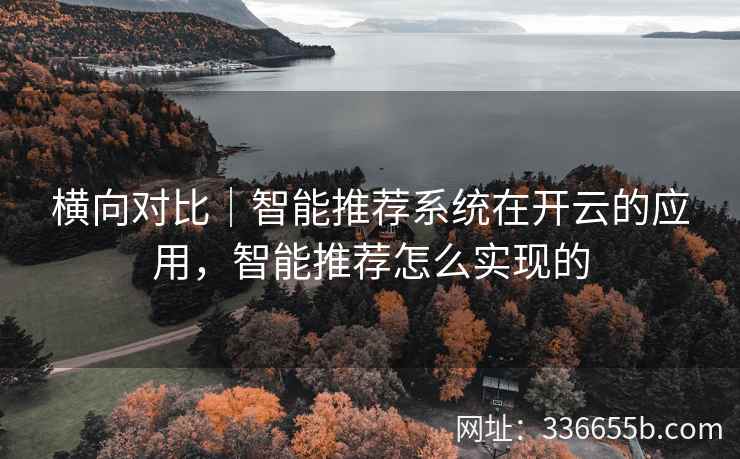 横向对比|智能推荐系统在开云的应用,智能推荐怎么实现的 横向对比|智能推荐系统在开云的应用,智能推荐怎么实现的