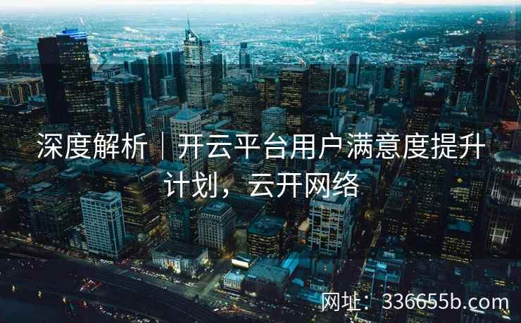 深度解析｜开云平台用户满意度提升计划，云开网络