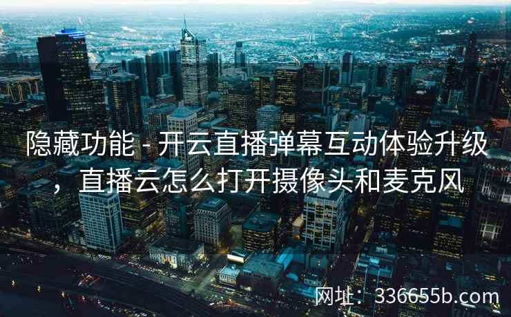 隐藏功能 - 开云直播弹幕互动体验升级，直播云怎么打开摄像头和麦克风
