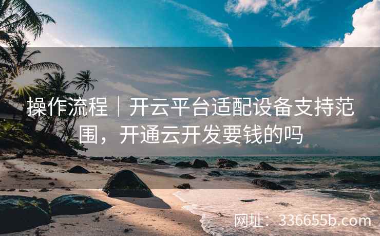 操作流程｜开云平台适配设备支持范围，开通云开发要钱的吗