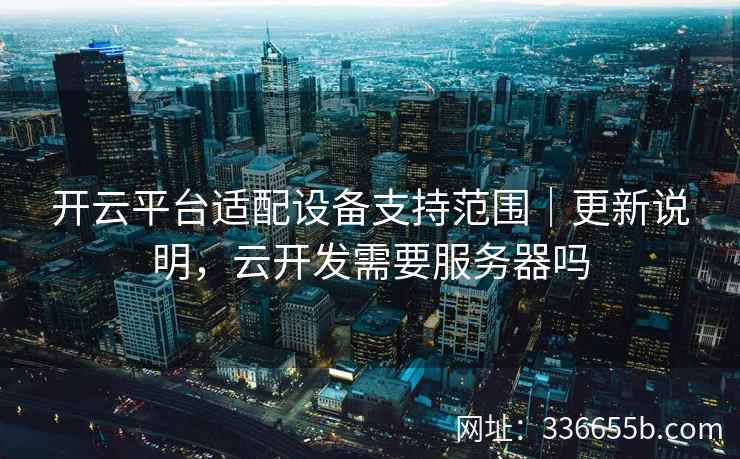 开云平台适配设备支持范围｜更新说明，云开发需要服务器吗