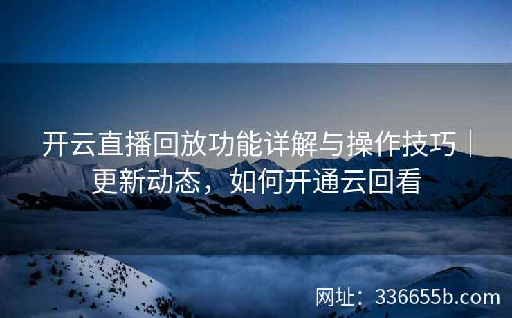 开云直播回放功能详解与操作技巧｜更新动态，如何开通云回看