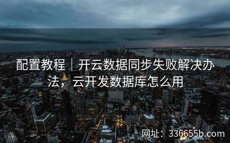配置教程｜开云数据同步失败解决办法，云开发数据库怎么用