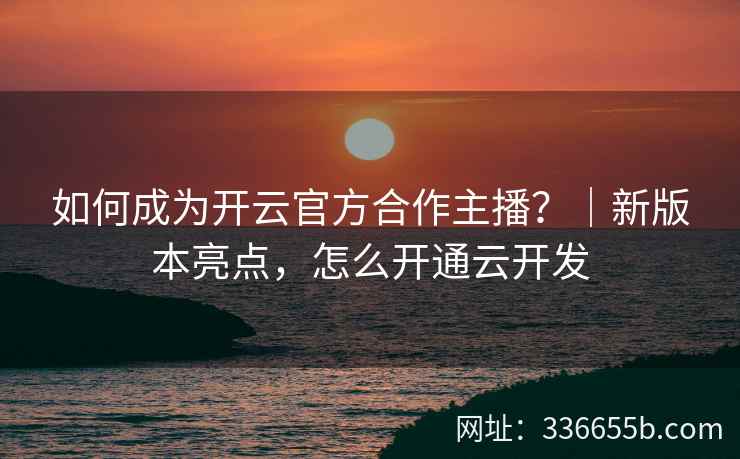如何成为开云官方合作主播？｜新版本亮点，怎么开通云开发