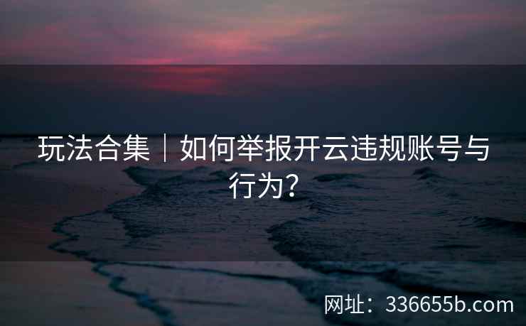 玩法合集|如何举报开云违规账号与行为? 玩法合集|如何举报开云违规账号与行为?