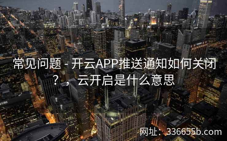 常见问题 - 开云APP推送通知如何关闭？，云开启是什么意思